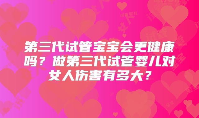 第三代试管宝宝会更健康吗？做第三代试管婴儿对女人伤害有多大？