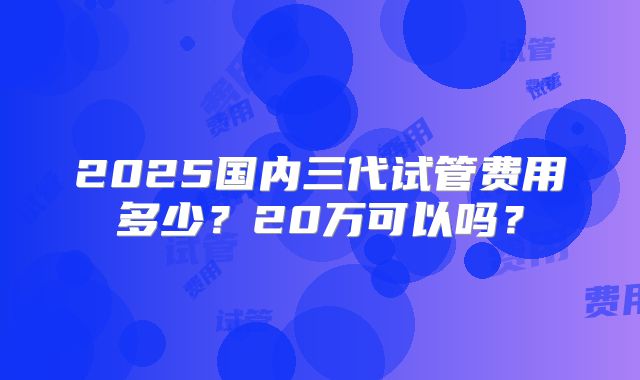 2025国内三代试管费用多少？20万可以吗？