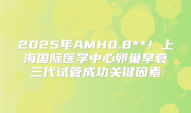 2025年AMH0.8**!上海国际医学中心卵巢早衰三代试管成功关键因素