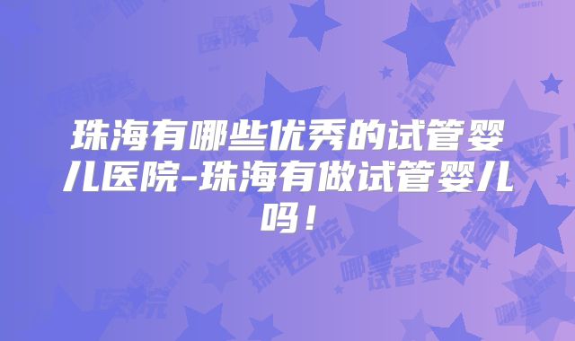珠海有哪些优秀的试管婴儿医院-珠海有做试管婴儿吗！