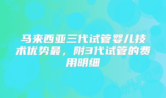 马来西亚三代试管婴儿技术优势最,附3代试管的费用明细