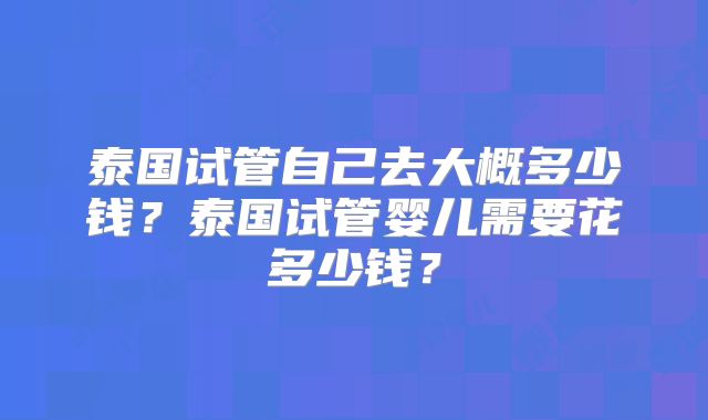 泰国试管自己去大概多少钱？泰国试管婴儿需要花多少钱？