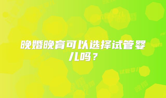 晚婚晚育可以选择试管婴儿吗？
