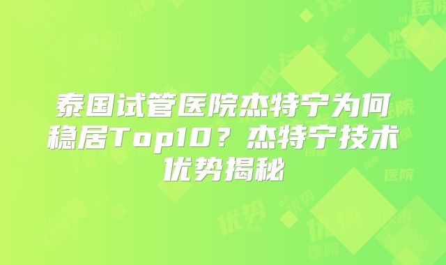 泰国试管医院杰特宁为何稳居Top10?杰特宁技术优势揭秘