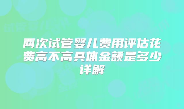 两次试管婴儿费用评估花费高不高具体金额是多少详解