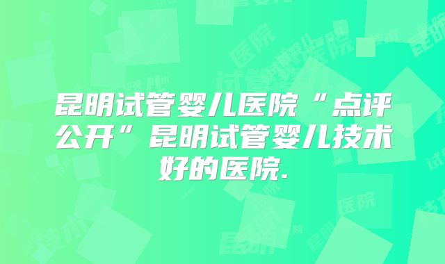 昆明试管婴儿医院“点评公开”昆明试管婴儿技术好的医院.