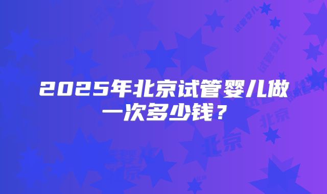 2025年北京试管婴儿做一次多少钱?