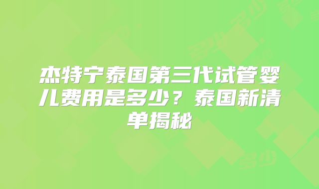 杰特宁泰国第三代试管婴儿费用是多少?泰国新清单揭秘