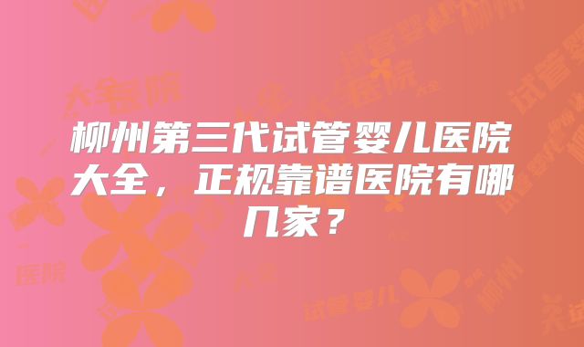 柳州第三代试管婴儿医院大全,正规靠谱医院有哪几家?