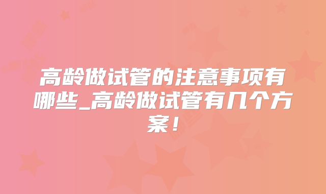 高龄做试管的注意事项有哪些_高龄做试管有几个方案!