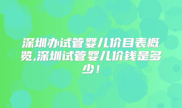 深圳办试管婴儿价目表概览,深圳试管婴儿价钱是多少!