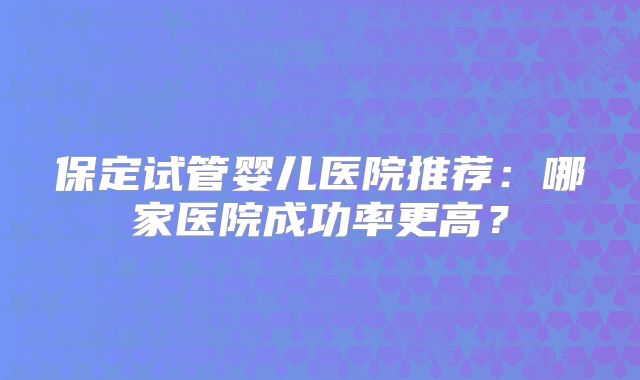 保定试管婴儿医院推荐:哪家医院成功率更高?