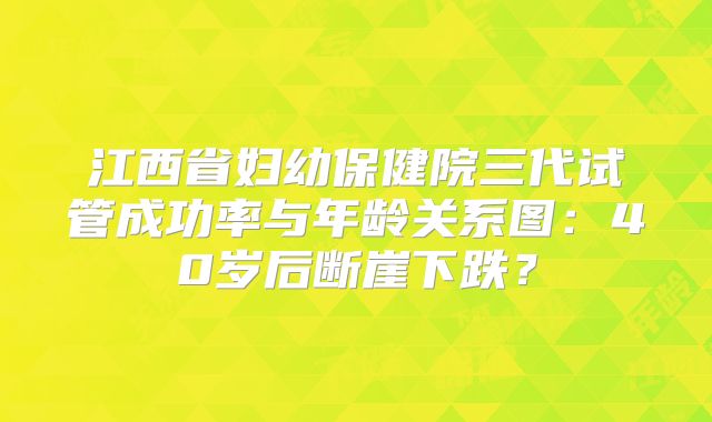 江西省妇幼保健院三代试管成功率与年龄关系图:40岁后断崖下跌?