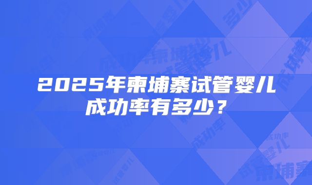 2025年柬埔寨试管婴儿成功率有多少?