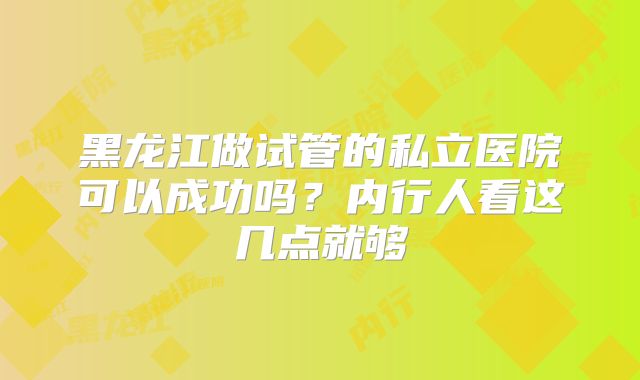 黑龙江做试管的私立医院可以成功吗?内行人看这几点就够