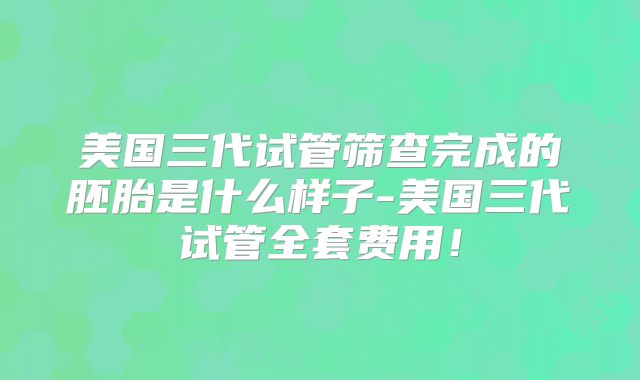 美国三代试管筛查完成的胚胎是什么样子-美国三代试管全套费用!