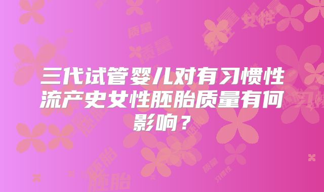 三代试管婴儿对有习惯性流产史女性胚胎质量有何影响？