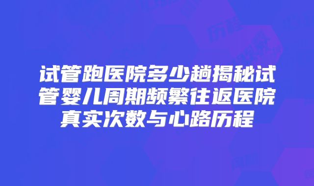 试管跑医院多少趟揭秘试管婴儿周期频繁往返医院真实次数与心路历程