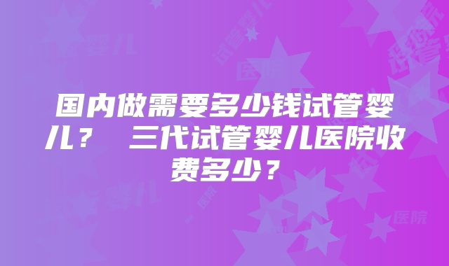 国内做需要多少钱试管婴儿? 三代试管婴儿医院收费多少?