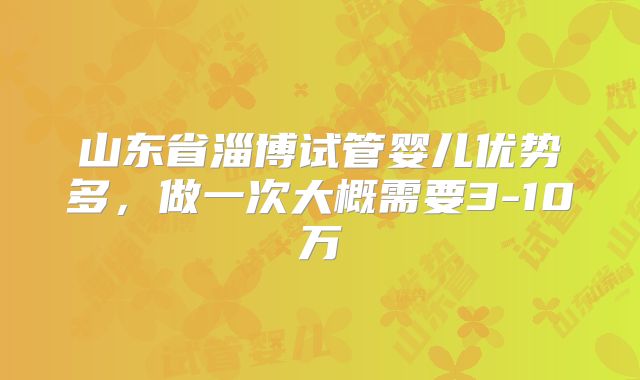 山东省淄博试管婴儿优势多，做一次大概需要3-10万