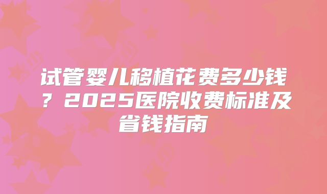 试管婴儿移植花费多少钱?2025医院收费标准及省钱指南
