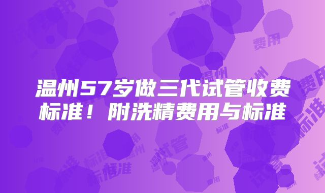 温州57岁做三代试管收费标准!附洗精费用与标准