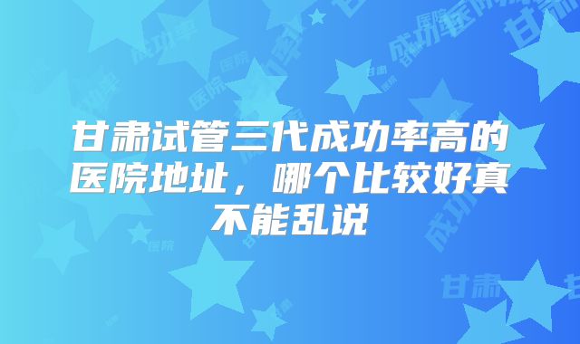 甘肃试管三代成功率高的医院地址，哪个比较好真不能乱说