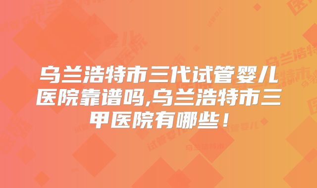 乌兰浩特市三代试管婴儿医院靠谱吗,乌兰浩特市三甲医院有哪些!