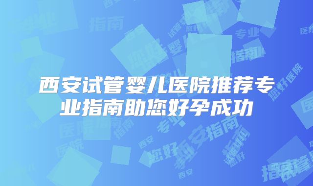 西安试管婴儿医院推荐专业指南助您好孕成功
