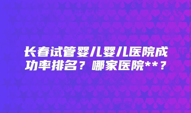 长春试管婴儿婴儿医院成功率排名？哪家医院**？