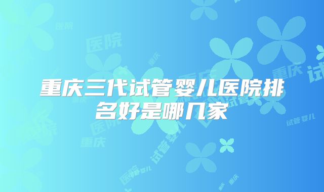 重庆三代试管婴儿医院排名好是哪几家