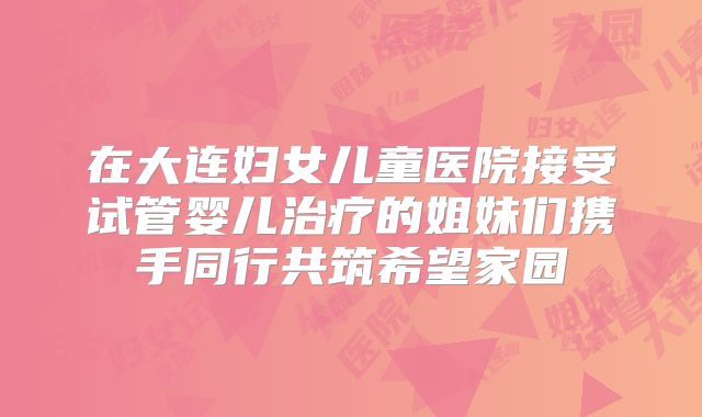 在大连妇女儿童医院接受试管婴儿治疗的姐妹们携手同行共筑希望家园