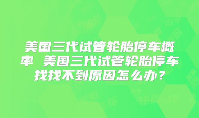 美国三代试管轮胎停车概率 美国三代试管轮胎停车找找不到原因怎么办?
