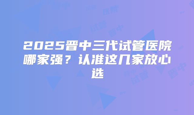 2025晋中三代试管医院哪家强?认准这几家放心选