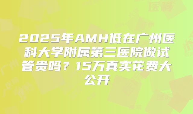 2025年AMH低在广州医科大学附属第三医院做试管贵吗？15万真实花费大公开