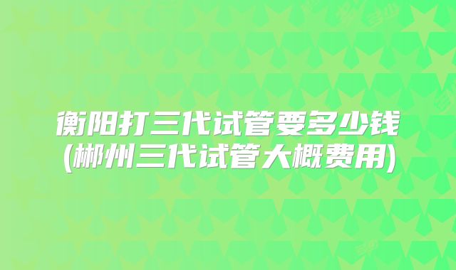 衡阳打三代试管要多少钱(郴州三代试管大概费用)