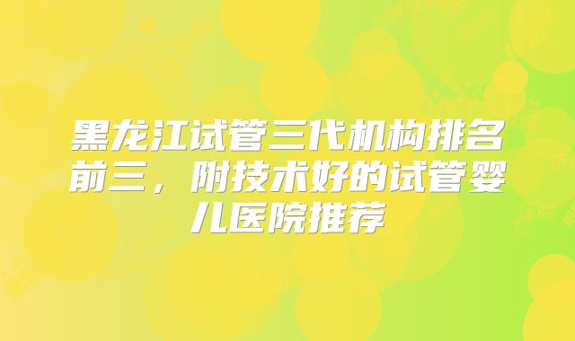 黑龙江试管三代机构排名前三，附技术好的试管婴儿医院推荐