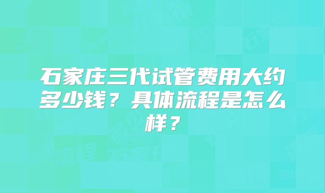 石家庄三代试管费用大约多少钱?具体流程是怎么样?