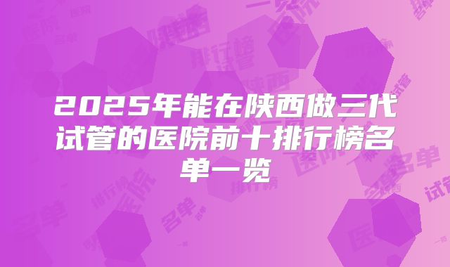 2025年能在陕西做三代试管的医院前十排行榜名单一览
