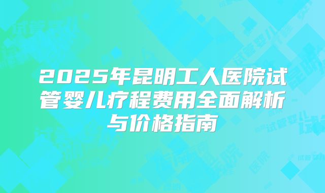 2025年昆明工人医院试管婴儿疗程费用全面解析与价格指南