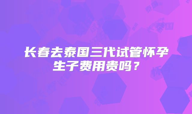 长春去泰国三代试管怀孕生子费用贵吗？