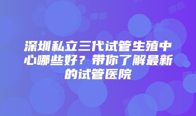 深圳私立三代试管生殖中心哪些好?带你了解最新的试管医院