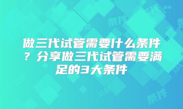 做三代试管需要什么条件?分享做三代试管需要满足的3大条件