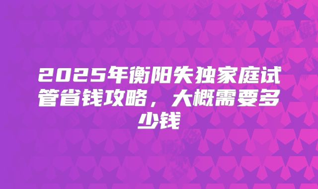 2025年衡阳失独家庭试管省钱攻略，大概需要多少钱
