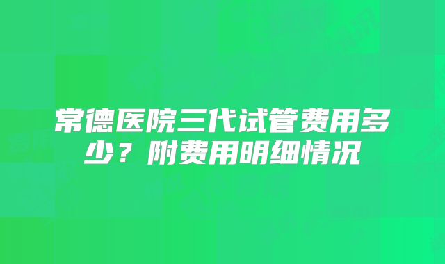 常德医院三代试管费用多少？附费用明细情况