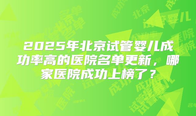 2025年北京试管婴儿成功率高的医院名单更新，哪家医院成功上榜了？
