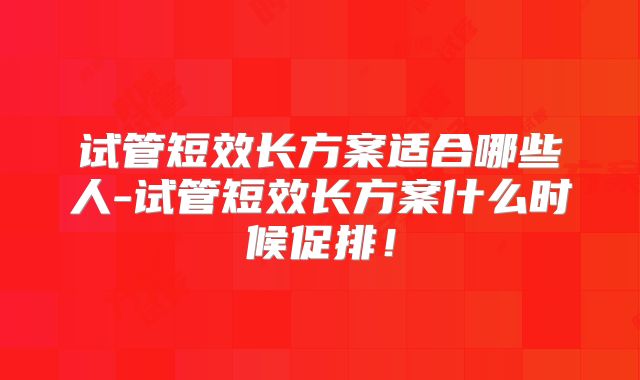 试管短效长方案适合哪些人-试管短效长方案什么时候促排！