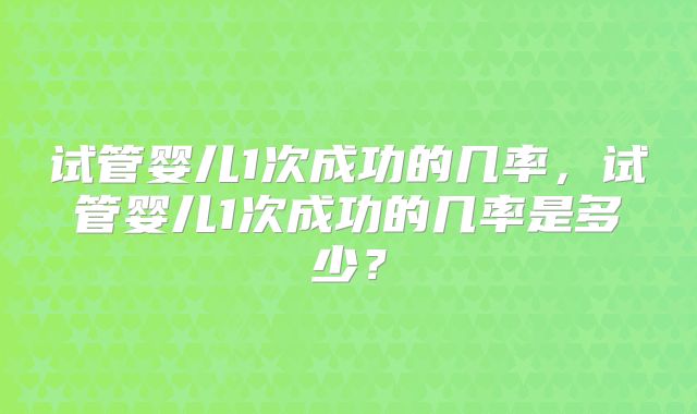 试管婴儿1次成功的几率,试管婴儿1次成功的几率是多少?