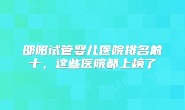 邵阳试管婴儿医院排名前十，这些医院都上榜了