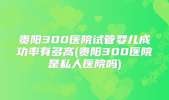 贵阳300医院试管婴儿成功率有多高(贵阳300医院是私人医院吗)